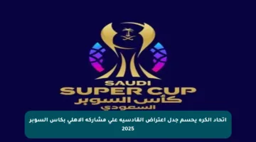 اتحاد الكرة يحسم جدل اعتراض القادسية على مشاركة الأهلي بكأس السوبر 2025